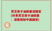 灵芝孢子油胶囊深国宝(珍贵灵芝孢子油胶囊：深度探秘中国国宝)