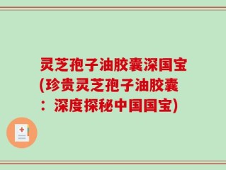 灵芝孢子油胶囊深国宝(珍贵灵芝孢子油胶囊：深度探秘中国国宝)