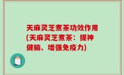 天麻灵芝煮茶功效作用(天麻灵芝煮茶：提神健脑、增强免疫力)