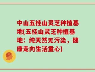 中山五桂山灵芝种植基地(五桂山灵芝种植基地：纯天然无污染，健康走向生活重心)