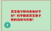 灵芝孢子粉对身体好不好？科学解读灵芝孢子粉的功效与作用？