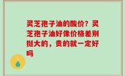 灵芝孢子油的酸价？灵芝孢子油好像价格差别挺大的，贵的就一定好吗