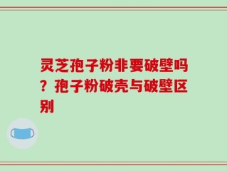 灵芝孢子粉非要破壁吗？孢子粉破壳与破壁区别