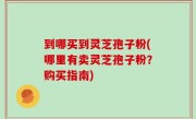 到哪买到灵芝孢子粉(哪里有卖灵芝孢子粉？购买指南)