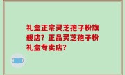 礼盒正宗灵芝孢子粉旗舰店？正品灵芝孢子粉礼盒专卖店？