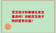 灵芝孢子粉里硒元素含量高吗？详解灵芝孢子粉的营养价值？