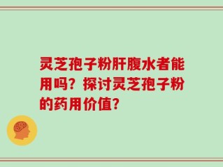 灵芝孢子粉肝腹水者能用吗？探讨灵芝孢子粉的药用价值？