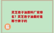 灵芝孢子油原料厂家排名？灵芝孢子油最好是那个牌子的