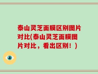 泰山灵芝面膜区别图片对比(泰山灵芝面膜图片对比，看出区别！)