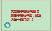 灵芝孢子粉粘杯底(灵芝孢子粉粘杯底，解决方法一网打尽！)