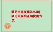 灵芝滋润面膜怎么用(灵芝面膜的正确使用方法)