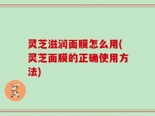 灵芝滋润面膜怎么用(灵芝面膜的正确使用方法)