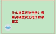 什么堂灵芝孢子粉？哪里买破壁灵芝孢子粉最正宗