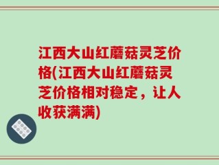 江西大山红蘑菇灵芝价格(江西大山红蘑菇灵芝价格相对稳定，让人收获满满)