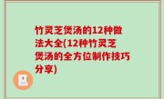 竹灵芝煲汤的12种做法大全(12种竹灵芝煲汤的全方位制作技巧分享)