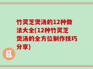竹灵芝煲汤的12种做法大全(12种竹灵芝煲汤的全方位制作技巧分享)