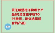 灵芝破壁孢子粉哪个产品好(灵芝孢子粉TOP5推荐，助你选择适合的产品)