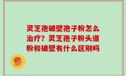 灵芝孢破壁孢子粉怎么治疗？灵芝孢子粉头道粉和破壁有什么区别吗