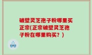 破壁灵芝孢子粉哪里买正宗(正宗破壁灵芝孢子粉在哪里购买？)