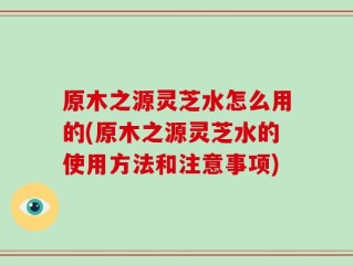 原木之源灵芝水怎么用的(原木之源灵芝水的使用方法和注意事项)
