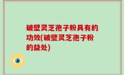 破壁灵芝孢子粉具有的功效(破壁灵芝孢子粉的益处)