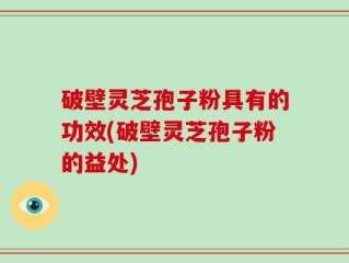 破壁灵芝孢子粉具有的功效(破壁灵芝孢子粉的益处)