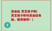 高血压 灵芝孢子粉(灵芝孢子粉对高血压有益，值得推荐！)