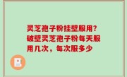 灵芝孢子粉挂壁服用？破壁灵芝孢子粉每天服用几次，每次服多少
