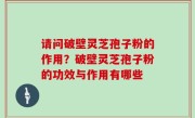 请问破壁灵芝孢子粉的作用？破壁灵芝孢子粉的功效与作用有哪些