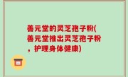 善元堂的灵芝孢子粉(善元堂推出灵芝孢子粉，护理身体健康)