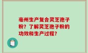 亳州生产复合灵芝孢子粉？了解灵芝孢子粉的功效和生产过程？