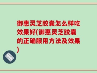 御惠灵芝胶囊怎么样吃效果好(御惠灵芝胶囊的正确服用方法及效果)