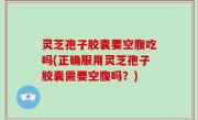 灵芝孢子胶囊要空腹吃吗(正确服用灵芝孢子胶囊需要空腹吗？)