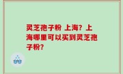 灵芝孢子粉 上海？上海哪里可以买到灵芝孢子粉？