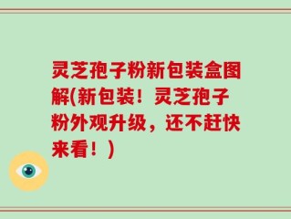 灵芝孢子粉新包装盒图解(新包装！灵芝孢子粉外观升级，还不赶快来看！)