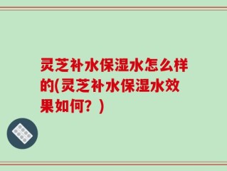 灵芝补水保湿水怎么样的(灵芝补水保湿水效果如何？)