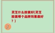 灵芝什么胶囊好(灵芝胶囊哪个品牌效果最好？)