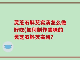 灵芝石斛芡实汤怎么做好吃(如何制作美味的灵芝石斛芡实汤？