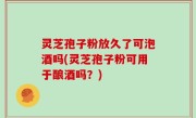 灵芝孢子粉放久了可泡酒吗(灵芝孢子粉可用于酿酒吗？)