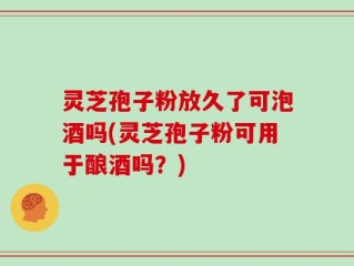 灵芝孢子粉放久了可泡酒吗(灵芝孢子粉可用于酿酒吗？)