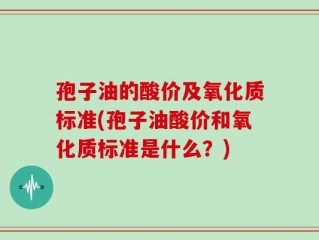 孢子油的酸价及氧化质标准(孢子油酸价和氧化质标准是什么？)