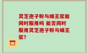 灵芝孢子粉与蜂王浆能同时服用吗 能否同时服用灵芝孢子粉与蜂王浆？