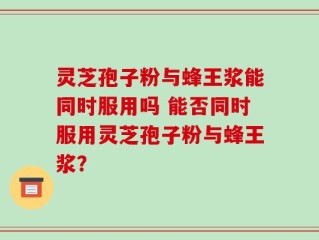 灵芝孢子粉与蜂王浆能同时服用吗 能否同时服用灵芝孢子粉与蜂王浆？