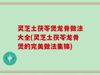 灵芝土茯苓煲龙骨做法大全(灵芝土茯苓龙骨煲的完美做法集锦)