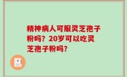 精神病人可服灵芝孢子粉吗？20岁可以吃灵芝孢子粉吗？