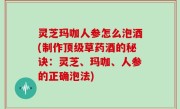 灵芝玛咖人参怎么泡酒(制作顶级草药酒的秘诀：灵芝、玛咖、人参的正确泡法)