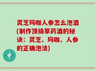 灵芝玛咖人参怎么泡酒(制作顶级草药酒的秘诀：灵芝、玛咖、人参的正确泡法)