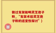 做过支架能喝灵芝孢子粉_“支架术后灵芝孢子粉的适宜性探讨”)