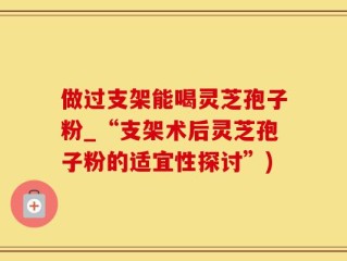 做过支架能喝灵芝孢子粉_“支架术后灵芝孢子粉的适宜性探讨”)