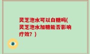 灵芝泡水可以白糖吗(灵芝泡水加糖能否影响疗效？)